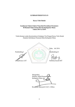 ii
LEMBAR PERSETUJUAN
Karya Tulis Ilmiah
Gambaran Faktor-Faktor Penyebab Persalinan Premature
Di Rumah Sakit Umum Daerah Kabupaten Muna
Tahun 2014 s.d 2015
Telah disetujui untuk diseminarkan di hadapan Tim Penguji Karya Tulis Ilmiah
Akademi Kebidanan Paramata Raha Kabupaten Muna
Raha, Juli 2016
Pembimbing I Pembimbing II
Lishadriwati, S.ST Rosmina Susen, SST
Mengetahui,
Direktur Akbid Paramata Raha
Kabupaten Muna.
Rosminah Mansyarif, S.Si.T., M.Kes
ii
LEMBAR PERSETUJUAN
Karya Tulis Ilmiah
Gambaran Faktor-Faktor Penyebab Persalinan Premature
Di Rumah Sakit Umum Daerah Kabupaten Muna
Tahun 2014 s.d 2015
Telah disetujui untuk diseminarkan di hadapan Tim Penguji Karya Tulis Ilmiah
Akademi Kebidanan Paramata Raha Kabupaten Muna
Raha, Juli 2016
Pembimbing I Pembimbing II
Lishadriwati, S.ST Rosmina Susen, SST
Mengetahui,
Direktur Akbid Paramata Raha
Kabupaten Muna.
Rosminah Mansyarif, S.Si.T., M.Kes
ii
LEMBAR PERSETUJUAN
Karya Tulis Ilmiah
Gambaran Faktor-Faktor Penyebab Persalinan Premature
Di Rumah Sakit Umum Daerah Kabupaten Muna
Tahun 2014 s.d 2015
Telah disetujui untuk diseminarkan di hadapan Tim Penguji Karya Tulis Ilmiah
Akademi Kebidanan Paramata Raha Kabupaten Muna
Raha, Juli 2016
Pembimbing I Pembimbing II
Lishadriwati, S.ST Rosmina Susen, SST
Mengetahui,
Direktur Akbid Paramata Raha
Kabupaten Muna.
Rosminah Mansyarif, S.Si.T., M.Kes
 