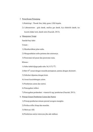 f. Pemeriksaan Penunjang
1) Radiologi : Thorak foto, baby gram, USG kepala.
2) Laboratorium : gula darah, analisa gas darah, k/p elektrolit darah, tes
kocok (shake test), darah rutin (Fauziah, 2013).
g. Manajemen Terapi
Setelah bayi lahir
Umum :
1) Membersihkan jalan nafas.
2) Mengusahakan nafas pertama dan seterusnya.
3) Perawatan tali pusat dan perawatan mata.
Khusus :
1) Suhu tubuh dijaga pada suhu 36,5-37,5 0
C.
2) Beri O2
sesuai dengan masalah pernapasan, pantau dengan oksimetri.
3) Sirkulasi dipantau dengan ketat.
4) Awasi keseimbangan cairan.
5) Pemberian cairan dan nutrisi.
6) Pencegahan infeksi.
7) Pencegahan perdarahan : vitamin K mg/ pemberian (Fauziah, 2013).
h. Prinsip Umum Pemberian Cairan dan Nutrisi
1) Prinsip pemberian minum peroral sesegera mungkin.
2) Periksa reflex hisap dan menelan.
3) Motivasi ASI.
4) Pemberian nutrisi intravena jika ada indikasi.
 