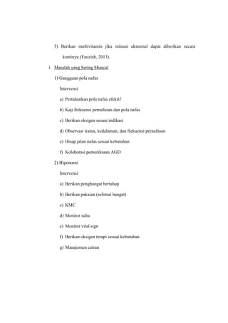 5) Berikan multivitamin jika minum aksternal dapat diberikan secara
kontinyu (Fauziah, 2013).
i. Masalah yang Sering Muncul
1) Gangguan pola nafas
Intervensi
a) Pertahankan pola nafas efektif
b) Kaji frekuensi pernafasan dan pola nafas
c) Berikan oksigen sesuai indikasi
d) Observasi irama, kedalaman, dan frekuensi pernafasan
e) Hisap jalan nafas sesuai kebutuhan
f) Kolaborasi pemeriksaan AGD
2) Hipotermi
Intervensi
a) Berikan penghangat bertahap
b) Berikan pakaian (selimut hangat)
c) KMC
d) Monitor suhu
e) Monitor vital sign
f) Berikan oksigen terapi sesuai kebutuhan
g) Manajemen cairan
 