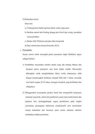 3) Kebutuhan nutrisi
Intervensi
a) Timbang berat badan tiap hari dalam waktu yang sama
b) Berikan enteral tube feeding dengan porsi kecil tapi sering, masukkan
secara perlahan
c) Berika ASI/ PASI per-oral jika reflex hisap baik
d) Beri vitamin dan mineral (Fauziah, 2013).
j. Pencegahan
Secara umum untuk mencegah partus premature dapat dilakukan upaya
sebagai berikut :
1) Pendidikan masyarakat melalui media yang ada tentang bahaya dan
kerugian partus premature atau berat badan rendah. Masyarakat
diharapkan untuk menghindarkan faktor resiko diantaranya ialah
dengan menjarangkan kelahiran menjadi lebih dari 3 tahun, menunda
usia hamil sampai 22-23 tahun, larangan merokok yang berlebihan dan
sebagainya.
2) Menggunakan kesempatan periksa hamil dan memperoleh pelayanan
antenatal yang baik, antara lain pemberian secara rutin multivitamin dan
preparat besi, penanggulangan segera preeklamsia pada tingkat
permulaan, penanganan bakteriuria asimptomatik serta menentukan
tuanya kehamilan dan besarnya janin secara seksama sebelum
melakukan induksi persalinan.
 