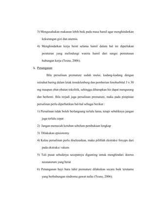 3) Mengusahakan makanan lebih baik pada masa hamil agar menghindarkan
kekurangan gizi dan anemia.
4) Menghindarkan kerja berat selama hamil dalam hal ini diperlukan
peraturan yang melindungi wanita hamil dari sangsi pemutusan
hubungan kerja (Tesno, 2006).
k. Penanganan
Bila persalinan premature sudah mulai, kadang-kadang dengan
istirahat baring dalam letak trendelenburg dan pemberian fenobarbital 3 x 30
mg maupun obat-obatan tokolitik, sehingga diharapkan his dapat mengurang
dan berhenti. Bila terjadi juga persalinan premature, maka pada pimpinan
persalinan perlu diperhatikan hal-hal sebagai berikut :
1) Persalinan tidak boleh berlangsung terlalu lama, tetapi sebaliknya jangan
juga terlalu cepat
2) Jangan memecah ketuban sebelum pembukaan lengkap
3) Dilakukan episiotomy
4) Kalau persalinan perlu diselesaikan, maka pilihlah ekstraksi forceps dari
pada ekstraksi vakum
5) Tali pusat sebaiknya secepatnya digunting untuk menghindari ikterus
neonatorum yang berat
6) Penanganan bayi baru lahir premature dilakukan secara baik terutama
yang berhubungan sindroma gawat nafas (Tesno, 2006).
 