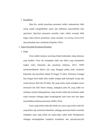 l. Komplikasi
Pada ibu, setelah persalinan premature infeksi endometrium lebih
sering terjadi mengakibatkan sepsis dan lambatnya penyembuhan luka
episiotomi. Bayi-bayi premature memiliki risiko infeksi neonatal lebih
tinggi resiko distress pernafasan, sepsis neonatal, necrotizing enterocolitis
dan perdarahan intra ventrikuler (Nugroho, 2010).
2. Faktor Penyebab Persalinan Premature
a. Umur
Umur adalah lamanya seseorang hidup berdasarkan ulang tahunnya
yang terakhir. Umur ibu merupakan salah satu faktor yang menentukan
tingkat risiko kehamilan dan persalinan (Huliana, 2011). WHO
merekomendasikan bahwa usia yang dianggap paling aman menjalani
kehamilan dan persalinan adalah 20 hingga 35 tahun. Presentase tertinggi
bayi dengan berat badan lahir rendah terdapat pada kelompok remaja dan
wanita berusia lebih dari 40 tahun. Ibu yang terlalu muda seringkali secara
emosional dan fisik belum matang, sedangkan pada ibu yang sudah tua
meskipun mereka berpengalaman, tetapi kondisi tubuh dan kesehatan sudah
mulai menurun sehingga dapat mempengaruhi janin intra uteri dan dapat
menyebabkan kelahiran premature (WHO, 2010).
Umur yang terlalu muda dan terlalu tua, umur yang terlalu muda ibu
yang belum siap menerima kehamilan, sehingga perawatan belum memadai
sedangkan umur yang terlalu tua organ-organ sudah mulai berdegenerasi
sehingga memungkinkan terjadinya komplikasi atau penyulit-penyulit
 