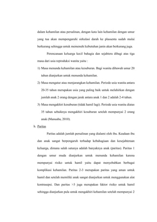 dalam kehamilan atau persalinan, dengan kata lain kehamilan dengan umur
yang tua akan mempengaruhi sirkulasi darah ke plassenta sudah mulai
berkurang sehingga untuk memenuhi kebutuhan janin akan berkurang juga.
Perencanaan keluarga kecil bahagia dan sejahtera dibagi atas tiga
masa dari usia reproduksi wanita yaitu :
1) Masa menunda kehamilan atau kesuburan. Bagi wanita dibawah umur 20
tahun dianjurkan untuk menunda kehamilan.
2) Masa mengatur atau menjarangkan kehamilan. Periode usia wanita antara
20-35 tahun merupakan usia yang paling baik untuk melahirkan dengan
jumlah anak 2 orang dengan jarak antara anak 1 dan 2 adalah 2-4 tahun.
3) Masa mengakhiri kesuburan (tidak hamil lagi). Periode usia wanita diatas
35 tahun sebaiknya mengakhiri kesuburan setelah mempunyai 2 orang
anak (Manuaba, 2010).
b. Paritas
Paritas adalah jumlah persalinan yang dialami oleh ibu. Keadaan ibu
dan anak sangat berpengaruh terhadap kebahagiaan dan kesejahteraan
keluarga, dimana salah satunya adalah banyaknya anak (paritas). Paritas 1
dengan umur muda dianjurkan untuk menunda kehamilan karena
mempunyai risiko untuk hamil yaitu dapat menyebabkan berbagai
komplikasi kehamilan. Paritas 2-3 merupakan paritas yang aman untuk
hamil dan setelah memiliki anak sangat dianjurkan untuk menggunakan alat
kontrasepsi. Dan paritas >3 juga merupakan faktor risiko untuk hamil
sehingga dianjurkan pula untuk mengakhiri kehamilan setelah mempunyai 2
 