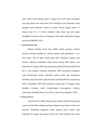 anak. Untuk wanita dengan paritas 1 dengan usia 20-35 tahun merupakan
usia yang paling baik untuk hamil dan melahirkan serta dianjurkan untuk
mengatur jarak kehamilan selama 2-4 tahun. Wanita dengan paritas >3
dengan umur ibu >35 tahun sebaiknya tidak hamil lagi dan segera
mengakhiri kesuburan karena mempunyai risiko dalam kehamilan maupun
persalinan (BKKBN, 2015).
c. Ketuban Pecah Dini
Definisi Ketuban Pecah Dini (KPD) adalah pecahnya ketuban
sebelum waktunya melahirkan / sebelum inpartu, pada pembukaan < 4 cm
(fase laten). Hal ini dapat terjadi pada akhir kehamilan maupun jauh
sebelum waktunya melahirkan. KPD preterm adalah KPD sebelum usia
kehamilan 37 minggu. KPD yang memanjang adalah KPD yang terjadi lebih
dari 12 jam sebelum waktunya melahirkan. KPD merupakan komplikasi
yang berhubungan dengan kehamilan kurang bulan, dan mempunyai
kontribusi yang besar pada angka kematian perinatal pada bayi yang kurang
bulan. Pengelolaan KPD pada kehamilan kurang dari 34 minggu sangat
komplek, bertujuan untuk menghilangkan kemungkinan terjdinya
prematuritas dan RDS (Respiration Dystress Syndrome) (Nugroho, 2010).
d. Plasenta Previa
plasenta previa adalah plasenta yang letaknya abnormal yaitu pada
segmen bawah rahim sehingga menutupi sebagian atau seluruh ostium uteri
internum. Perdarahan antepartum akibat plasenta previa terjadi sejak
kehamilan 20 minggu saat segmen bawah uteri telah terbentuk dan mulai
 