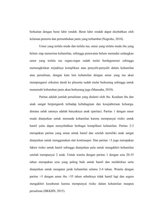 berkaitan dengan berat lahir rendah. Berat lahir rendah dapat disebabkan oleh
kelainan preterm dan pertumbuhan janin yang terhambat (Nugroho, 2010).
Umur yang terlalu muda dan terlalu tua, umur yang terlalu muda ibu yang
belum siap menerima kehamilan, sehingga perawatan belum memadai sedangkan
umur yang terlalu tua organ-organ sudah mulai berdegenerasi sehingga
memungkinkan terjadinya komplikasi atau penyulit-penyulit dalam kehamilan
atau persalinan, dengan kata lain kehamilan dengan umur yang tua akan
mempengarui sirkulasi darah ke plasenta sudah mulai berkurang sehingga untuk
memenuhi kebutuhan janin akan berkurang juga (Manuaba, 2010).
Paritas adalah jumlah persalinan yang dialami oleh ibu. Keadaan ibu dan
anak sangat berpengaruh terhadap kebahagiaan dan kesejahteraan keluarga,
dimana salah satunya adalah banyaknya anak (paritas). Paritas 1 dengan umur
muda dianjurkan untuk menunda kehamilan karena mempunyai risiko untuk
hamil yaitu dapat menyebabkan berbagai komplikasi kehamilan. Paritas 2-3
merupakan paritas yang aman untuk hamil dan setelah memiliki anak sangat
dianjurkan untuk menggunakan alat kontrasepsi. Dan paritas >3 juga merupakan
faktor risiko untuk hamil sehingga dianjurkan pula untuk mengakhiri kehamilan
setelah mempunyai 2 anak. Untuk wanita dengan paritas 1 dengan usia 20-35
tahun merupakan usia yang paling baik untuk hamil dan melahirkan serta
dianjurkan untuk mengatur jarak kehamilan selama 2-4 tahun. Wanita dengan
paritas >3 dengan umur ibu >35 tahun sebaiknya tidak hamil lagi dan segera
mengakhiri kesuburan karena mempunyai risiko dalam kehamilan maupun
persalinan (BKKBN, 2015).
 