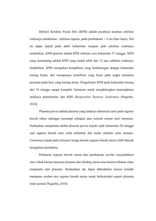 Definisi Ketuban Pecah Dini (KPD) adalah pecahnya ketuban sebelum
waktunya melahirkan / sebelum inpartu, pada pembukaan < 4 cm (fase laten). Hal
ini dapat terjadi pada akhir kehamilan maupun jauh sebelum waktunya
melahirkan. KPD preterm adalah KPD sebelum usia kehamilan 37 minggu. KPD
yang memanjang adalah KPD yang terjadi lebih dari 12 jam sebelum waktunya
melahirkan. KPD merupakan komplikasi yang berhubungan dengan kehamilan
kurang bulan, dan mempunyai kontribusi yang besar pada angka kematian
perinatal pada bayi yang kurang bulan. Pengelolaan KPD pada kehamilan kurang
dari 34 minggu sangat komplek, bertujuan untuk menghilangkan kemungkinan
terjdinya prematuritas dan RDS (Respiration Dystress Syndrome) (Nugroho,
2010).
Plasenta previa adalah plasenta yang letaknya abnormal yaitu pada segmen
bawah rahim sehingga menutupi sebagian atau seluruh ostium uteri internum.
Perdarahan antepartum akibat plasenta previa terjadi sejak kehamilan 20 minggu
saat segmen bawah uteri telah terbentuk dan mulai melebar serta menipis.
Umumnya terjadi pada trimester ketiga karena segmen bawah uterus lebih banyak
mengalami perubahan.
Pelebaran segmen bawah uterus dan pembukaan serviks menyebabkan
sinis robek karena lepasnya plasenta dari dinding uterus atau karena robekan sinus
marginalis dari plasenta. Pendarahan tak dapat dihindarkan karena ketidak
mampuan serabut otot segmen bawah uterus untuk berkontraksi seperti plasenta
letak normal (Nugroho, 2010).
 