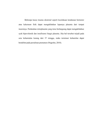 Beberapa kasus trauma eksternal seperti kecelakaan kendaraan bermotor
atau kekerasan fisik dapat mengakibatkan lepasnya plasenta dari tempat
insersinya. Perdarahan retroplasenta yang terus berlangsung dapat mengakibatkan
syok hipovolemik dan insufisiensi fungsi plasenta. Jika hal tersebut terjadi pada
usia kehamialan kurang dari 37 minggu, maka terminasi kehamilan dapat
berakibat pada persalinan premature (Nugroho, 2010).
 