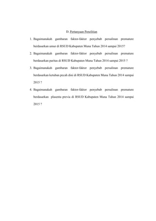 D. Pertanyaan Penelitian
1. Bagaimanakah gambaran faktor-faktor penyebab persalinan premature
berdasarkan umur di RSUD Kabupaten Muna Tahun 2014 sampai 2015?
2. Bagaimanakah gambaran faktor-faktor penyebab persalinan premature
berdasarkan paritas di RSUD Kabupaten Muna Tahun 2014 sampai 2015 ?
3. Bagaimanakah gambaran faktor-faktor penyebab persalinan premature
berdasarkan ketuban pecah dini di RSUD Kabupaten Muna Tahun 2014 sampai
2015 ?
4. Bagaimanakah gambaran faktor-faktor penyebab persalinan premature
berdasarkan plasenta previa di RSUD Kabupaten Muna Tahun 2014 sampai
2015 ?
 