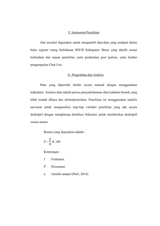 F. Instrument Penelitian
Alat tersebut digunakan untuk mengambil data-data yang terdapat dalam
buku register ruang Kebidanan RSUD Kabupaten Muna yang dipilih sesuai
kebutuhan dan tujuan penelitian yaitu perdarahan post partum, yaitu lembar
pengumpulan Chek List.
G. Pengolahan dan Analisis
Data yang diperoleh diolah secara manual dengan menggunakan
kalkulator. Analisis data adalah proses penyederhanaan data kedalam bentuk yang
lebih mudah dibaca dan diinterpretasikan. Penelitian ini menggunakan analisis
univariat untuk menganalisis tiap-tiap variabel penelitian yang ada secara
deskriptif dengan menghitung distribusi frekuensi untuk memberikan deskriptif
secara umum.
Rumus yang digunakan adalah :
P = x 100
Keterangan :
f : Frekuensi
P : Persentase
n : Jumlah sampel (Putri, 2014).
 