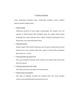 H. Jalannya Penelitian
Untuk memberikan kemudahan dalam melaksanakan penelitian, penulis membuat
jalannya penelitian sebagai berikut :
1. Tahap persiapan
Pelaksanaan penelitian di mulai dengan mempersiapkan dan mengurus surat izin
peneltian di Akbid Paramata Raha Kabupaten Muna dan melapor kepada Kepala
Kesbangpol dan Linmas Kabupaten Muna sebelum melakukan pengumpulan data di
Rumah Sakit Umum Daerah Kabupaten Muna.
2. Tahap pelaksanaaan
Dengan mengisi lembar cheklis berdasarkan umur ibu, paritas, ketuban pecah dini dan
plasenta previa yang tercantum dalam buku register di Ruang Delima Kabupaten
Muna tahun 2014 s.d 2015.
3. Tahap pengolahan dan analisis data
Data yang disimpulkan kemudian diolah, dianalisis dan disajikn dalam bentuk tabel
distribusi frekuensi.
4. Tahap penyusunan karya tulis ilmiah
Pada tahap ini disususn suatu laporan dari hasil penelitian.
5. Tahap konsultai dan perbaikan
Pada tahap ini dilakukan konsultasi dan perbaikan karya tulis ilmiah sekaligus
meminta saran pembimbing dalam pembuatan karya tulis.
 