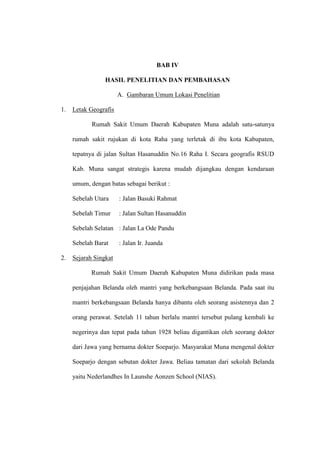 BAB IV
HASIL PENELITIAN DAN PEMBAHASAN
A. Gambaran Umum Lokasi Penelitian
1. Letak Geografis
Rumah Sakit Umum Daerah Kabupaten Muna adalah satu-satunya
rumah sakit rujukan di kota Raha yang terletak di ibu kota Kabupaten,
tepatnya di jalan Sultan Hasanuddin No.16 Raha I. Secara geografis RSUD
Kab. Muna sangat strategis karena mudah dijangkau dengan kendaraan
umum, dengan batas sebagai berikut :
Sebelah Utara : Jalan Basuki Rahmat
Sebelah Timur : Jalan Sultan Hasanuddin
Sebelah Selatan : Jalan La Ode Pandu
Sebelah Barat : Jalan Ir. Juanda
2. Sejarah Singkat
Rumah Sakit Umum Daerah Kabupaten Muna didirikan pada masa
penjajahan Belanda oleh mantri yang berkebangsaan Belanda. Pada saat itu
mantri berkebangsaan Belanda hanya dibantu oleh seorang asistennya dan 2
orang perawat. Setelah 11 tahun berlalu mantri tersebut pulang kembali ke
negerinya dan tepat pada tahun 1928 beliau digantikan oleh seorang dokter
dari Jawa yang bernama dokter Soeparjo. Masyarakat Muna mengenal dokter
Soeparjo dengan sebutan dokter Jawa. Beliau tamatan dari sekolah Belanda
yaitu Nederlandhes In Launshe Aonzen School (NIAS).
 