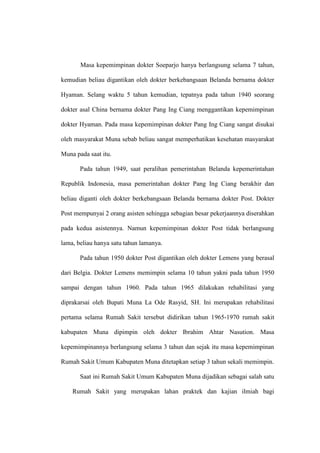 Masa kepemimpinan dokter Soeparjo hanya berlangsung selama 7 tahun,
kemudian beliau digantikan oleh dokter berkebangsaan Belanda bernama dokter
Hyaman. Selang waktu 5 tahun kemudian, tepatnya pada tahun 1940 seorang
dokter asal China bernama dokter Pang Ing Ciang menggantikan kepemimpinan
dokter Hyaman. Pada masa kepemimpinan dokter Pang Ing Ciang sangat disukai
oleh masyarakat Muna sebab beliau sangat memperhatikan kesehatan masyarakat
Muna pada saat itu.
Pada tahun 1949, saat peralihan pemerintahan Belanda kepemerintahan
Republik Indonesia, masa pemerintahan dokter Pang Ing Ciang berakhir dan
beliau diganti oleh dokter berkebangsaan Belanda bernama dokter Post. Dokter
Post mempunyai 2 orang asisten sehingga sebagian besar pekerjaannya diserahkan
pada kedua asistennya. Namun kepemimpinan dokter Post tidak berlangsung
lama, beliau hanya satu tahun lamanya.
Pada tahun 1950 dokter Post digantikan oleh dokter Lemens yang berasal
dari Belgia. Dokter Lemens memimpin selama 10 tahun yakni pada tahun 1950
sampai dengan tahun 1960. Pada tahun 1965 dilakukan rehabilitasi yang
diprakarsai oleh Bupati Muna La Ode Rasyid, SH. Ini merupakan rehabilitasi
pertama selama Rumah Sakit tersebut didirikan tahun 1965-1970 rumah sakit
kabupaten Muna dipimpin oleh dokter Ibrahim Ahtar Nasution. Masa
kepemimpinannya berlangsung selama 3 tahun dan sejak itu masa kepemimpinan
Rumah Sakit Umum Kabupaten Muna ditetapkan setiap 3 tahun sekali memimpin.
Saat ini Rumah Sakit Umum Kabupaten Muna dijadikan sebagai salah satu
Rumah Sakit yang merupakan lahan praktek dan kajian ilmiah bagi
 
