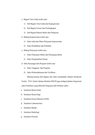 a. Bagian Tata Usaha terdiri dari :
1) Sub Bagian Tata Usaha dan Kepegawaian
2) Sub Bagian Umum dan Perlengkapan
3) Sub Bagian Rekam Medis dan Pelaporan
b. Bidang Keperawatan terdiri atas :
1) Seksi etika dan Mutu Pelayanan keperawatan
2) Seksi Pendidikan dan Pelatihan
c. Bidang Pelayanan terdiri atas :
1) Seksi Pelayanan Medis dan Penunjang Medis
2) Seksi Pengendalian Pasien
d. Seksi Keuangan dan Program terdiri atas :
1) Seksi Anggaran dan Program
2) Seksi Perbendaharaan dan Verifikasi
Masing-masing Sub Bagian dan Seksi menduduki Jabatan Struktural
Eselon IV/b. Selain Jabatan Direktur RSUD juga terdapat jabatan fungsional
yakni Instalansi yang dibawahi langsung oleh Direktur yakni :
a. Instalansi Rawat Jalan
b. Instalansi Rawat Inap
c. Instalansi Gawat Darurat (UGD)
d. Instalansi Laboratorium
e. Instalansi Bedah
f. Instalansi Radiologi
g. Instalansi Farmasi
 