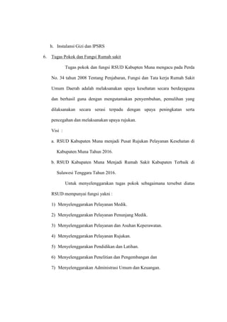 h. Instalansi Gizi dan IPSRS
6. Tugas Pokok dan Fungsi Rumah sakit
Tugas pokok dan fungsi RSUD Kabupten Muna mengacu pada Perda
No. 34 tahun 2008 Tentang Penjabaran, Fungsi dan Tata kerja Rumah Sakit
Umum Daerah adalah melaksanakan upaya kesehatan secara berdayaguna
dan berhasil guna dengan mengutamakan penyembuhan, pemulihan yang
dilaksanakan secara serasi terpadu dengan upaya peningkatan serta
pencegahan dan melaksanakan upaya rujukan.
Visi :
a. RSUD Kabupaten Muna menjadi Pusat Rujukan Pelayanan Kesehatan di
Kabupaten Muna Tahun 2016.
b. RSUD Kabupaten Muna Menjadi Rumah Sakit Kabupaten Terbaik di
Sulawesi Tenggara Tahun 2016.
Untuk menyelenggarakan tugas pokok sebagaimana tersebut diatas
RSUD mempunyai fungsi yakni :
1) Menyelenggarakan Pelayanan Medik.
2) Menyelenggarakan Pelayanan Penunjang Medik.
3) Menyelenggarakan Pelayanan dan Asuhan Keperawatan.
4) Menyelenggarakan Pelayanan Rujukan.
5) Menyelenggarakan Pendidikan dan Latihan.
6) Menyelenggarakan Penelitian dan Pengembangan dan
7) Menyelenggarakan Administrasi Umum dan Keuangan.
 