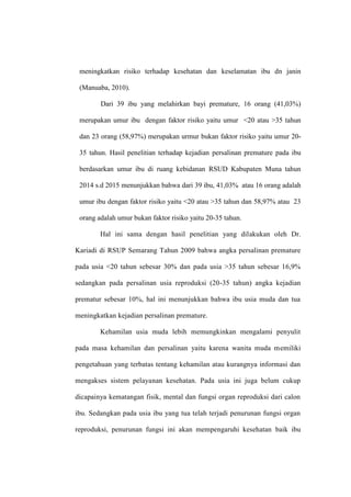 meningkatkan risiko terhadap kesehatan dan keselamatan ibu dn janin
(Manuaba, 2010).
Dari 39 ibu yang melahirkan bayi premature, 16 orang (41,03%)
merupakan umur ibu dengan faktor risiko yaitu umur <20 atau >35 tahun
dan 23 orang (58,97%) merupakan urmur bukan faktor risiko yaitu umur 20-
35 tahun. Hasil penelitian terhadap kejadian persalinan premature pada ibu
berdasarkan umur ibu di ruang kebidanan RSUD Kabupaten Muna tahun
2014 s.d 2015 menunjukkan bahwa dari 39 ibu, 41,03% atau 16 orang adalah
umur ibu dengan faktor risiko yaitu <20 atau >35 tahun dan 58,97% atau 23
orang adalah umur bukan faktor risiko yaitu 20-35 tahun.
Hal ini sama dengan hasil penelitian yang dilakukan oleh Dr.
Kariadi di RSUP Semarang Tahun 2009 bahwa angka persalinan premature
pada usia <20 tahun sebesar 30% dan pada usia >35 tahun sebesar 16,9%
sedangkan pada persalinan usia reproduksi (20-35 tahun) angka kejadian
prematur sebesar 10%, hal ini menunjukkan bahwa ibu usia muda dan tua
meningkatkan kejadian persalinan premature.
Kehamilan usia muda lebih memungkinkan mengalami penyulit
pada masa kehamilan dan persalinan yaitu karena wanita muda memiliki
pengetahuan yang terbatas tentang kehamilan atau kurangnya informasi dan
mengakses sistem pelayanan kesehatan. Pada usia ini juga belum cukup
dicapainya kematangan fisik, mental dan fungsi organ reproduksi dari calon
ibu. Sedangkan pada usia ibu yang tua telah terjadi penurunan fungsi organ
reproduksi, penurunan fungsi ini akan mempengaruhi kesehatan baik ibu
 
