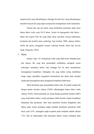 maupun janin yang dikandungnya sehingga ibu dan bayi yang dikandungnya
memiliki banyak hal yang dapat mempersulit memperbesar risiko kehamilan.
Namun jika ada ibu hamil yang melahirkan premature pada umur
bukan faktor risiko yaitu 20-35 tahun berarti itu dipengaruhi oleh faktor –
faktor lain seperti fisik ibu yang tidak sehat, merokok, riwayat kehamilan,
kesehatan dan kondisi janin, psikologi, bayi kembar, PMS, adanya infeksi,
terlilit tali pusat, mengalami trauma, kelainan bentuk rahim dan serviks
lunak. (Nugroho, 2010).
2. Paritas
Paritas I dan ≥ IV mempunyai risiko yang lebih besar terhadap janin
dan ibunya. Ibu yang baru pertamakali melahirkan seringkali secara
psikologis mentalnya belum siap sehingga hal ini akan memperbesar
kemungkinan komplikasi. Sedangkan ibu yang terlalu sering melahirkan
fungsi organ reproduksi mengalami kemunduran dan rahim akan semakin
lemah dan kemungkinan akan mengalami komplikasi lebih besar.
Hasil penelitian juga menunjukkan bahwa dari 39 jumlah sampel ibu
dengan paritas berisiko sebesar 23,08% dibandingkan bukan faktor risiko
sebesar 76,92%. Hasil penelitian ini sesuai dengan penelitian Gordon (2007)
yang menemukan bahwa wanita primipara lebih berisiko terjadi komplikasi
kehamilan dan persalinan. Dari hasil penelitian Gordon didapatkan data
bahwa pada wanita primipara angka kejadian persalinan premature lebih
besar yaitu 9,5%, sedangkan angka kejadian pada multipara adalah sebesar
7,5%. Hal ini dikarenakan oleh kenyataan bahwa wanita multipara akan
 