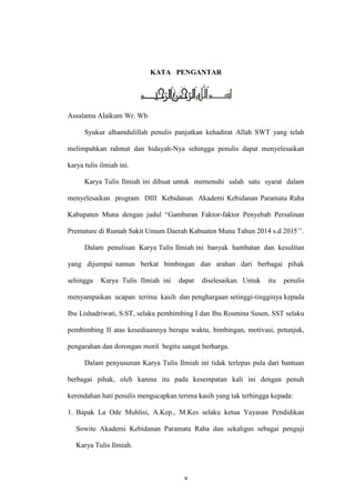 v
KATA PENGANTAR
Assalamu Alaikum Wr. Wb
Syukur alhamdulillah penulis panjatkan kehadirat Allah SWT yang telah
melimpahkan rahmat dan hidayah-Nya sehingga penulis dapat menyelesaikan
karya tulis ilmiah ini.
Karya Tulis Ilmiah ini dibuat untuk memenuhi salah satu syarat dalam
menyelesaikan program DIII Kebidanan Akademi Kebidanan Paramata Raha
Kabupaten Muna dengan judul “Gambaran Faktor-faktor Penyebab Persalinan
Premature di Rumah Sakit Umum Daerah Kabuaten Muna Tahun 2014 s.d 2015’’.
Dalam penulisan Karya Tulis Ilmiah ini banyak hambatan dan kesulitan
yang dijumpai namun berkat bimbingan dan arahan dari berbagai pihak
sehingga Karya Tulis Ilmiah ini dapat diselesaikan. Untuk itu penulis
menyampaikan ucapan terima kasih dan penghargaan setinggi-tingginya kepada
Ibu Lishadriwati, S.ST, selaku pembimbing I dan Ibu Rosmina Susen, SST selaku
pembimbing II atas kesediaannya berupa waktu, bimbingan, motivasi, petunjuk,
pengarahan dan dorongan moril begitu sangat berharga.
Dalam penyusunan Karya Tulis Ilmiah ini tidak terlepas pula dari bantuan
berbagai pihak, oleh karena itu pada kesempatan kali ini dengan penuh
kerendahan hati penulis mengucapkan terima kasih yang tak terhingga kepada:
1. Bapak La Ode Muhlisi, A.Kep., M.Kes selaku ketua Yayasan Pendidikan
Sowite Akademi Kebidanan Paramata Raha dan sekaligus sebagai penguji
Karya Tulis Ilmiah.
 
