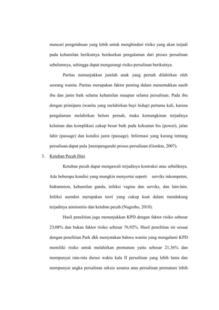 mencari pengetahuan yang lebih untuk menghindari risiko yang akan terjadi
pada kehamilan berikutnya berdasrkan pengalaman dari proses persalinan
sebelumnya, sehingga dapat mengurangi risiko persalinan berikutnya.
Paritas menunjukkan jumlah anak yang pernah dilahirkan oleh
seorang wanita. Paritas merupakan faktor penting dalam menentukkan nasib
ibu dan janin baik selama kehamilan maupun selama persalinan. Pada ibu
dengan primipara (wanita yang melahirkan bayi hidup) pertama kali, karena
pengalaman melahirkan belum pernah, maka kemungkinan terjadinya
kelainan dan komplikasi cukup besar baik pada kekuatan his (power), jalan
lahir (passage) dan kondisi janin (passage). Informasi yang kurang tentang
persalinan dapat pula ]mempengaruhi proses persalinan (Gordon, 2007).
3. Ketuban Pecah Dini
Ketuban pecah dapat mengawali terjadinya kontraksi atau sebaliknya.
Ada beberapa kondisi yang mungkin menyertai seperti serviks inkompeten,
hidramnion, kehamilan ganda, infeksi vagina dan serviks, dan lain-lain.
Infeksi asenden merupakan teori yang cukup kuat dalam mendukung
terjadinya amnionitis dan ketuban pecah (Nugroho, 2010).
Hasil penelitian juga menunjukkan KPD dengan faktor risiko sebesar
23,08% dan bukan faktor risiko sebesar 76,92%. Hasil penelitian ini sesuai
dengan penelitian Park dkk menyatakan bahwa wanita yang mengalami KPD
memiliki risiko untuk melahirkan premature yaitu sebesar 21,36% dan
mempunyai rata-rata durasi waktu kala II persalinan yang lebih lama dan
mempunyai angka persalinan seksio sesarea atau persalinan premature lebih
 