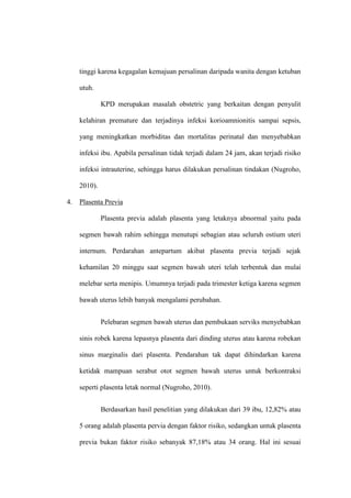 tinggi karena kegagalan kemajuan persalinan daripada wanita dengan ketuban
utuh.
KPD merupakan masalah obstetric yang berkaitan dengan penyulit
kelahiran premature dan terjadinya infeksi korioamnionitis sampai sepsis,
yang meningkatkan morbiditas dan mortalitas perinatal dan menyebabkan
infeksi ibu. Apabila persalinan tidak terjadi dalam 24 jam, akan terjadi risiko
infeksi intrauterine, sehingga harus dilakukan persalinan tindakan (Nugroho,
2010).
4. Plasenta Previa
Plasenta previa adalah plasenta yang letaknya abnormal yaitu pada
segmen bawah rahim sehingga menutupi sebagian atau seluruh ostium uteri
internum. Perdarahan antepartum akibat plasenta previa terjadi sejak
kehamilan 20 minggu saat segmen bawah uteri telah terbentuk dan mulai
melebar serta menipis. Umumnya terjadi pada trimester ketiga karena segmen
bawah uterus lebih banyak mengalami perubahan.
Pelebaran segmen bawah uterus dan pembukaan serviks menyebabkan
sinis robek karena lepasnya plasenta dari dinding uterus atau karena robekan
sinus marginalis dari plasenta. Pendarahan tak dapat dihindarkan karena
ketidak mampuan serabut otot segmen bawah uterus untuk berkontraksi
seperti plasenta letak normal (Nugroho, 2010).
Berdasarkan hasil penelitian yang dilakukan dari 39 ibu, 12,82% atau
5 orang adalah plasenta pervia dengan faktor risiko, sedangkan untuk plasenta
previa bukan faktor risiko sebanyak 87,18% atau 34 orang. Hal ini sesuai
 