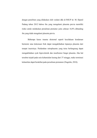 dengan penelitian yang dilakukan oleh verdani dkk di RSUP dr. M. Djamil
Padang tahun 2012 bahwa ibu yang mengalami plasenta previa memiliki
risiko untuk melakukan persalinan prematur yaitu sebesar 16,9% dibanding
ibu yang tidak mengalami plasenta previa.
Beberapa kasus trauma eksternal seperti kecelakaan kendaraan
bermotor atau kekerasan fisik dapat mengakibatkan lepasnya plasenta dari
tempat insersinya. Perdarahan retroplasenta yang terus berlangsung dapat
mengakibatkan syok hipovolemik dan insufisiensi fungsi plasenta. Jika hal
tersebut terjadi pada usia kehamialan kurang dari 37 minggu, maka terminasi
kehamilan dapat berakibat pada persalinan premature (Nugroho, 2010).
 