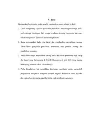 B. Saran
Berdasarkan kesimpulan maka peneliti memberikan saran sebagai berkut :
1. Untuk mengurangi kejadian persalinan premature atau menghindarinya, maka
perlu adanya bimbingan dari tenaga kesehatan tentang bagaimana cara-cara
untuk menghindari terjadinya persalinan preature.
2. Bidan mengadakan kelas ibu hamil dan memberikan penyuluhan tentang
faktor-faktor penyebab persalinan premature atau pemicu seorng ibu
melahirkan prematre.
3. Perlu diadakannya penyuluhan tentang risiko kelahiran premature bagi setiap
ibu hamil yang berkunjung di RSUD khususnya di poli KIA yang datang
berkunjung memeriksakan kehamilannya.
4. Perlu ditingkatkan lagi pendidikan kesehatan reproduksi untuk menambah
pengetahuan masyrakat mengenai dampak negatif kahamilan umur berisiko
dan paritas berisiko yang dapat berakibat pada kelahiran premature.
 