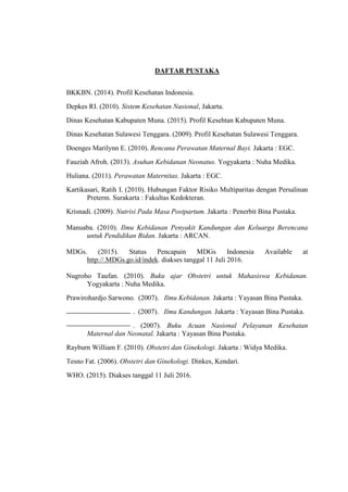 DAFTAR PUSTAKA
BKKBN. (2014). Profil Kesehatan Indonesia.
Depkes RI. (2010). Sistem Kesehatan Nasional, Jakarta.
Dinas Kesehatan Kabupaten Muna. (2015). Profil Kesehtan Kabupaten Muna.
Dinas Kesehatan Sulawesi Tenggara. (2009). Profil Kesehatan Sulawesi Tenggara.
Doenges Marilynn E. (2010). Rencana Perawatan Maternal Bayi. Jakarta : EGC.
Fauziah Afroh. (2013). Asuhan Kebidanan Neonatus. Yogyakarta : Nuha Medika.
Huliana. (2011). Perawatan Maternitas. Jakarta : EGC.
Kartikasari, Ratih I. (2010). Hubungan Faktor Risiko Multiparitas dengan Persalinan
Preterm. Surakarta : Fakultas Kedokteran.
Krisnadi. (2009). Nutrisi Pada Masa Postpartum. Jakarta : Penerbit Bina Pustaka.
Manuaba. (2010). Ilmu Kebidanan Penyakit Kandungan dan Keluarga Berencana
untuk Pendidikan Bidan. Jakarta : ARCAN.
MDGs. (2015). Status Pencapain MDGs Indonesia Available at
http://.MDGs.go.id/indek. diakses tanggal 11 Juli 2016.
Nugroho Taufan. (2010). Buku ajar Obstetri untuk Mahasiswa Kebidanan.
Yogyakarta : Nuha Medika.
Prawirohardjo Sarwono. (2007). Ilmu Kebidanan. Jakarta : Yayasan Bina Pustaka.
. (2007). Ilmu Kandungan. Jakarta : Yayasan Bina Pustaka.
. (2007). Buku Acuan Nasional Pelayanan Kesehatan
Maternal dan Neonatal. Jakarta : Yayasan Bina Pustaka.
Rayburn William F. (2010). Obstetri dan Ginekologi. Jakarta : Widya Medika.
Tesno Fat. (2006). Obstetri dan Ginekologi. Dinkes, Kendari.
WHO. (2015). Diakses tanggal 11 Juli 2016.
 