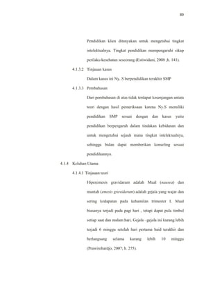 89
Pendidikan klien ditanyakan untuk mengetahui tingkat
intelektualnya. Tingkat pendidikan mempengaruhi sikap
perilaku kesehatan seseorang (Estiwidani, 2008 ;h. 141).
4.1.3.2 Tinjauan kasus
Dalam kasus ini Ny. S berpendidikan terakhir SMP
4.1.3.3 Pembahasan
Dari pembahasan di atas tidak terdapat kesenjangan antara
teori dengan hasil pemeriksaan karena Ny.S memiliki
pendidikan SMP sesuai dengan dan kasus yaitu
pendidikan berpengaruh dalam tindakan kebidanan dan
untuk mengetahui sejauh mana tingkat intelektualnya,
sehingga bidan dapat memberikan konseling sesuai
pendidikannya.
4.1.4 Keluhan Utama
4.1.4.1 Tinjauan teori
Hiperemesis gravidarum adalah Mual (nausea) dan
muntah (emesis gravidarum) adalah gejala yang wajar dan
sering kedapatan pada kehamilan trimester I. Mual
biasanya terjadi pada pagi hari , tetapi dapat pula timbul
setiap saat dan malam hari. Gejala –gejala ini kurang lebih
terjadi 6 minggu setelah hari pertama haid terakhir dan
berlangsung selama kurang lebih 10 minggu
(Prawirohardjo, 2007; h. 275).
 