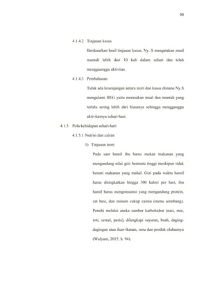 90
4.1.4.2 Tinjauan kasus
Berdasarkan hasil tinjauan kasus, Ny. S mengatakan mual
muntah lebih dari 10 kali dalam sehari dan telah
menggaanggu aktivitas.
4.1.4.3 Pembahasan
Tidak ada kesenjangan antara teori dan kasus dimana Ny.S
mengalami HEG yaitu merasakan mual dan muntah yang
terlalu sering lebih dari biasanya sehingga mengganggu
aktivitasnya sehari-hari.
4.1.5 Pola kehidupan sehari-hari
4.1.5.1 Nutrisi dan cairan
1) Tinjauan teori
Pada saat hamil ibu harus makan makanan yang
mengandung nilai gizi bermutu tinggi meskipun tidak
berarti makanan yang mahal. Gizi pada waktu hamil
harus ditingkatkan hingga 300 kalori per hari, ibu
hamil harus mengonsumsi yang mengandung protein,
zat besi, dan minum cukup cairan (menu seimbang).
Penuhi melalui aneka sumber karbohidrat (nasi, mie,
roti, sereal, pasta), dilengkapi sayuran, buah, daging-
dagingan atau ikan-ikanan, susu dan produk olahannya
(Walyani, 2015; h. 94).
 