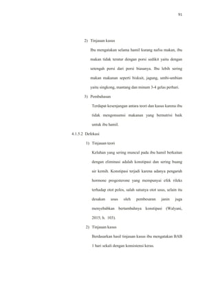 91
2) Tinjauan kasus
Ibu mengatakan selama hamil kurang nafsu makan, ibu
makan tidak teratur dengan porsi sedikit yaitu dengan
setengah porsi dari porsi biasanya. Ibu lebih sering
makan makanan seperti biskuit, jagung, umbi-umbian
yaitu singkong, mantang dan minum 3-4 gelas perhari.
3) Pembahasan
Terdapat kesenjangan antara teori dan kasus karena ibu
tidak mengonsumsi makanan yang bernutrisi baik
untuk ibu hamil.
4.1.5.2 Defekasi
1) Tinjauan teori
Keluhan yang sering muncul pada ibu hamil berkaitan
dengan eliminasi adalah konstipasi dan sering buang
air kemih. Konstipasi terjadi karena adanya pengaruh
hormone progesterone yang mempunyai efek rileks
terhadap otot polos, salah satunya otot usus, selain itu
desakan usus oleh pembesaran janin juga
menyebabkan bertambahnya konstipasi (Walyani,
2015; h. 103).
2) Tinjauan kasus
Berdasarkan hasil tinjauan kasus ibu mengatakan BAB
1 hari sekali dengan konsistensi keras.
 