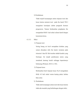 92
3) Pembahasan
Tidak terjadi kesenjangan antara tinjauan teori dan
kasus karena menurut teori pada ibu hamil TM I
mengalami konstipasi akibat pengaruh hormon
progesteron. Namun berdasarkan pengkajian ibu
mengatakan BAB 1 kali sehari selama hamil dengan
konsistensi keras.
4.1.5.3 Miksi
1) Tinjauan teori
Sering buang air kecil merupakan keluhan yang
umum dirasakan oleh ibu hamil, terutama pada
trimester I dan III. Hal tersebut adalah kondisi yang
fisiologis. Ini terjadi pembesaran uterus yang
mendesak kantung kemih sehingga kapasitasnya
berkurang (Walyani, 2015; h. 103).
2) Tinjauan kasus
Berdasarkan hasil tinjauan kasus Ny.S mengatakan
BAK 4-5 kali sehari warna kuning pekat, berbau
khas urine.
3) Pembahasan
Tidak ada kesenjangan antara teori dan kasus karena
tidak ada masalah yang berhubungan dengan miksi.
 