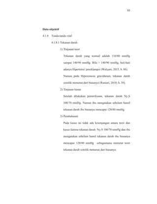 93
Data objektif
4.1.8 Tanda-tanda vital
4.1.8.1 Tekanan darah
1) Tinjauan teori
Tekanan darah yang normal adalah 110/80 mmHg
sampai 140/90 mmHg. Bila > 140/90 mmHg, hati-hati
adanya Hipertensi/ preeklampsi (Walyani, 2015; h. 86).
Namun pada Hiperemesis gravidarum, tekanan darah
sistolik menurun dari biasanya (Runiari, 2010; h. 38).
2) Tinjauan kasus
Setelah dilakukan pemeriksaan, tekanan darah Ny.S
100/70 mmHg. Namun ibu mengatakan sebelum hamil
tekanan darah ibu biasanya mencapai 120/80 mmHg.
3) Pembahasan
Pada kasus ini tidak ada kesenjangan antara teori dan
kasus karena tekanan darah Ny.S 100/70 mmHg dan ibu
mengatakan sebelum hamil tekanan darah ibu biasanya
mencapai 120/80 mmHg sebagaimana menurut teori
tekanan darah sistolik menurun dari biasanya.
 