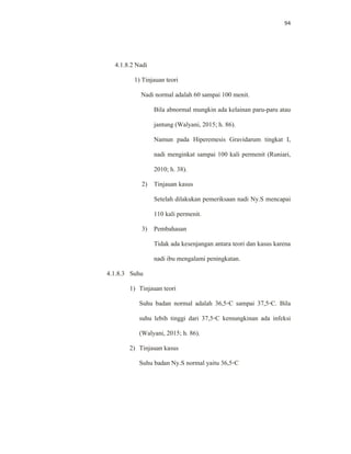 94
4.1.8.2 Nadi
1) Tinjauan teori
Nadi normal adalah 60 sampai 100 menit.
Bila abnormal mungkin ada kelainan paru-paru atau
jantung (Walyani, 2015; h. 86).
Namun pada Hiperemesis Gravidarum tingkat I,
nadi menginkat sampai 100 kali permenit (Runiari,
2010; h. 38).
2) Tinjauan kasus
Setelah dilakukan pemeriksaan nadi Ny.S mencapai
110 kali permenit.
3) Pembahasan
Tidak ada kesenjangan antara teori dan kasus karena
nadi ibu mengalami peningkatan.
4.1.8.3 Suhu
1) Tinjauan teori
Suhu badan normal adalah 36,5◦C sampai 37,5◦C. Bila
suhu lebih tinggi dari 37,5◦C kemungkinan ada infeksi
(Walyani, 2015; h. 86).
2) Tinjauan kasus
Suhu badan Ny.S normal yaitu 36,5◦C
 