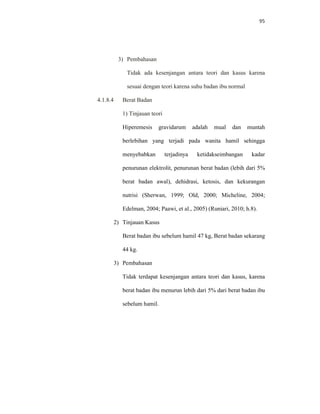 95
3) Pembahasan
Tidak ada kesenjangan antara teori dan kasus karena
sesuai dengan teori karena suhu badan ibu normal
4.1.8.4 Berat Badan
1) Tinjauan teori
Hiperemesis gravidarum adalah mual dan muntah
berlebihan yang terjadi pada wanita hamil sehingga
menyebabkan terjadinya ketidakseimbangan kadar
penurunan elektrolit, penurunan berat badan (lebih dari 5%
berat badan awal), dehidrasi, ketosis, dan kekurangan
nutrisi (Sherwan, 1999; Old, 2000; Micheline, 2004;
Edelman, 2004; Paawi, et al., 2005) (Runiari, 2010; h.8).
2) Tinjauan Kasus
Berat badan ibu sebelum hamil 47 kg, Berat badan sekarang
44 kg.
3) Pembahasan
Tidak terdapat kesenjangan antara teori dan kasus, karena
berat badan ibu menurun lebih dari 5% dari berat badan ibu
sebelum hamil.
 