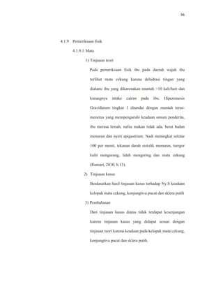 96
4.1.9 Pemeriksaan fisik
4.1.9.1 Mata
1) Tinjauan teori
Pada pemeriksaan fisik ibu pada daerah wajah ibu
terlihat mata cekung karena dehidrasi ringan yang
dialami ibu yang dikarenakan muntah >10 kali/hari dan
kurangnya intake cairan pada ibu. Hiperemesis
Gravidarum tingkat 1 ditandai dengan muntah terus-
menerus yang mempengaruhi keadaan umum penderita,
ibu merasa lemah, nafsu makan tidak ada, berat badan
menurun dan nyeri epigastrium. Nadi meningkat sekitar
100 per menit, tekanan darah sistolik menurun, turrgor
kulit mengurang, lidah mengering dan mata cekung
(Runiari, 2010; h.13).
2) Tinjauan kasus
Berdasarkan hasil tinjauan kasus terhadap Ny.S keadaan
kelopak mata cekung, konjungtiva pucat dan sklera putih
3) Pembahasan
Dari tinjauan kasus diatas tidak terdapat kesenjangan
karena tinjauan kasus yang didapat sesuai dengan
tinjauan teori karena keadaan pada kelopak mata cekung,
konjungtiva pucat dan sklera putih.
 