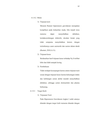 97
4.1.9.2 Mulut
1) Tinjauan teori
Menurut Runiari hiperemesis gravidarum merupakan
komplikasi pada kehamilan muda, bila terjadi terus
menerus dapat menyebabkan dehidrasi,
ketidakseimbangan elektrolit, oksidasi lemak yang
tidak sempurna menyebabkan ketosis dengan
tertimbunnya asam asetosetik dan aseton dalam darah
(Runiari, 2010; h.11).
2) Tinjauan kasus
Berdasarkan hasil tinjauan kasus terhadap Ny.S terlihat
bibir dan lidah nampak kering.
3) Pembahasan
Tidak terdapat kesenjangan karena antara tinjauan teori
sesuai dengan tinjauan kasus karena kekurangan intake
dan kehilangan cairan akibat muntah menyebabkan
dehidrasi, sehingga cairan ekstraseluler dan plasma
berkurang.
4.1.9.3 Turgor Kulit
1) Tinjuauan Teori
Pada Hiperemesis Gravidarum tingkat I salah satunya
ditandai dengan turgor kulit menurun ditandai dengan
 