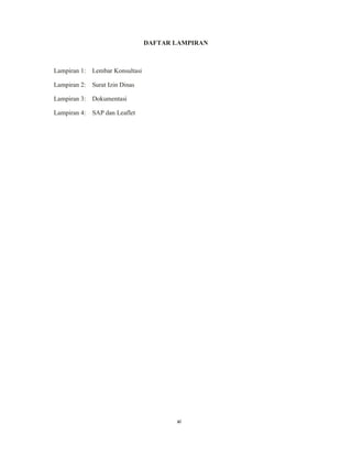11
DAFTAR LAMPIRAN
Lampiran 1: Lembar Konsultasi
Lampiran 2: Surat Izin Dinas
Lampiran 3: Dokumentasi
Lampiran 4: SAP dan Leaflet
xi
 