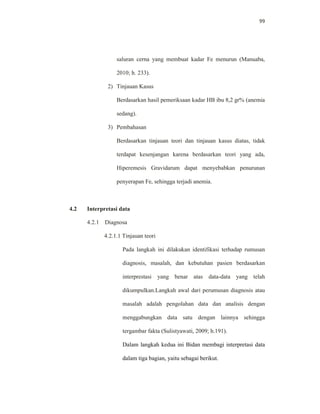 99
saluran cerna yang membuat kadar Fe menurun (Manuaba,
2010; h. 233).
2) Tinjauan Kasus
Berdasarkan hasil pemeriksaan kadar HB ibu 8,2 gr% (anemia
sedang).
3) Pembahasan
Berdasarkan tinjauan teori dan tinjauan kasus diatas, tidak
terdapat kesenjangan karena berdasarkan teori yang ada,
Hiperemesis Gravidarum dapat menyebabkan penurunan
penyerapan Fe, sehingga terjadi anemia.
4.2 Interpretasi data
4.2.1 Diagnosa
4.2.1.1 Tinjauan teori
Pada langkah ini dilakukan identifikasi terhadap rumusan
diagnosis, masalah, dan kebutuhan pasien berdasarkan
interprestasi yang benar atas data-data yang telah
dikumpulkan.Langkah awal dari perumusan diagnosis atau
masalah adalah pengolahan data dan analisis dengan
menggabungkan data satu dengan lainnya sehingga
tergambar fakta (Sulistyawati, 2009; h.191).
Dalam langkah kedua ini Bidan membagi interpretasi data
dalam tiga bagian, yaitu sebagai berikut.
 