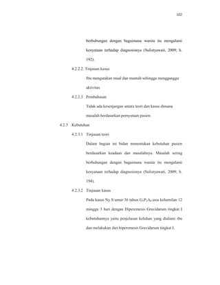 102
berhubungan dengan bagaimana wanita itu mengalami
kenyataan terhadap diagnosisnya (Sulistyawati, 2009; h.
192).
4.2.2.2. Tinjauan kasus
Ibu mengatakan mual dan muntah sehingga mengganggu
aktivitas
4.2.2.3 Pembahasan
Tidak ada kesenjangan antara teori dan kasus dimana
masalah berdasarkan pernyataan pasien.
4.2.3 Kebutuhan
4.2.3.1 Tinjauan teori
Dalam bagian ini bidan menentukan kebutuhan pasien
berdasarkan keadaan dan masalahnya. Masalah sering
berhubungan dengan bagaimana wanita itu mengalami
kenyataan terhadap diagnosisnya (Sulistyawati, 2009; h.
194).
4.2.3.2 Tinjauan kasus
Pada kasus Ny.S umur 36 tahun G3P2A0 usia kehamilan 12
minggu 3 hari dengan Hiperemesis Gravidarum tingkat I
kebutuhannya yaitu penjelasan keluhan yang dialami ibu
dan melakukan diet hiperemesis Gravidarum tingkat I.
 