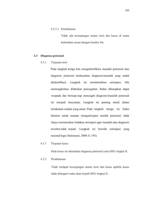 103
4.2.3.3 Pembahasan
Tidak ada kesenjangan antara teori dan kasus di mana
kebutuhan sesuai dengan kondisi ibu.
4.3 Diagnosa potensial
4.3.1 Tinjauan teori
Pada langkah ketiga kita mengidentifikasi masalah potensial atau
diagnosis potensial berdasarkan diagnosis/masalah yang sudah
diidentifikasi. Langkah ini membutuhkan antisipasi, bila
memungkinkan dilakukan pencegahan. Bidan diharapkan dapat
waspada dan bersiap-siap mencegah diagnosis/masalah potensial
ini menjadi kenyataan. Langkah ini penting sekali dalam
melakukan asuhan yang aman. Pada langkah ketiga ini bidan
dituntut untuk mampu mengantisipasi maslah potensial, tidak
hanya merumuskan tindakan antisipasi agar masalah atau diagnosis
tersebut tidak terjadi. Langkah ini bersifat antisipasi yang
rasional/logis (Sulistyani, 2009; h. 195).
4.3.1 Tinjauan kasus
Pada kasus ini ditemukan diagnosa potensial yaitu HEG tingkat II.
4.3.2 Pembahasan
Tidak terdapat kesenjangan antara teori dan kasus apabila kasus
tidak ditangani maka akan terjadi HEG tingkat II.
 