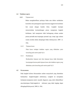 104
4.4 Tindakan segera
4.4.1 Tinjauan teori
Bidan mengidentifikasi perlunya bidan atau dokter melakukan
konsultasi atau penanganan segera bersama anggota tim kesehatan
lain sesuai dengan kondisi klien. Langkah keempat
mencerminkan kesinambungan proses manajemen langkah
kebidanan. Jadi manajemen tidak berlangsung selama asuhan
primer periodik atau kunjungan prenatal saja, tetapi juga selama
wanita tersebut dalam dampingan bidan (Sulistyawati, 2009 ; h.
196).
4.4.2 Tinjauan kasus
Pada kasus terdapat tindakan segera yang dilakukan yaitu
konseling pola nutrisi pada Ny.S.
4.4.3 Pembahasan
Berdasarkan tinjauan teori dan tinjauan kasus tidak ditemukan
kesenjangan karena pada tinjauan kasus ada tindakan segera yang
dilakukan yaitu konseling pola nutrisi pada Ny.S
4.5 Perencanaan.
Pada langkah kelima direncanakan asuhan menyeluruh yang ditentukan
berdasarkan langkah-langkah sebelumnya. Langkah ini merupakan
kelanjutan manajemen untuk masalah diagnosis yang telah diidentifikasi
atau diantisipasi. Pada langkah ini informasi yang tidak lengkap dapat
dilengkapi(Sulistyawati, 2009; h. 196).
 