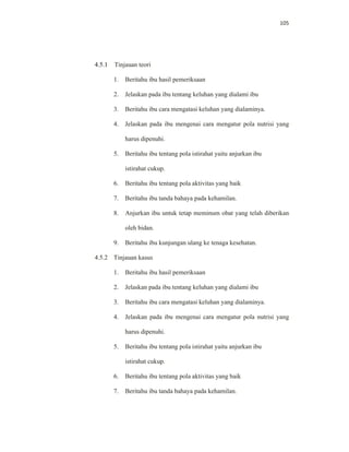 105
4.5.1 Tinjauan teori
1. Beritahu ibu hasil pemeriksaan
2. Jelaskan pada ibu tentang keluhan yang dialami ibu
3. Beritahu ibu cara mengatasi keluhan yang dialaminya.
4. Jelaskan pada ibu mengenai cara mengatur pola nutrisi yang
harus dipenuhi.
5. Beritahu ibu tentang pola istirahat yaitu anjurkan ibu
istirahat cukup.
6. Beritahu ibu tentang pola aktivitas yang baik
7. Beritahu ibu tanda bahaya pada kehamilan.
8. Anjurkan ibu untuk tetap meminum obat yang telah diberikan
oleh bidan.
9. Beritahu ibu kunjungan ulang ke tenaga kesehatan.
4.5.2 Tinjauan kasus
1. Beritahu ibu hasil pemeriksaan
2. Jelaskan pada ibu tentang keluhan yang dialami ibu
3. Beritahu ibu cara mengatasi keluhan yang dialaminya.
4. Jelaskan pada ibu mengenai cara mengatur pola nutrisi yang
harus dipenuhi.
5. Beritahu ibu tentang pola istirahat yaitu anjurkan ibu
istirahat cukup.
6. Beritahu ibu tentang pola aktivitas yang baik
7. Beritahu ibu tanda bahaya pada kehamilan.
 