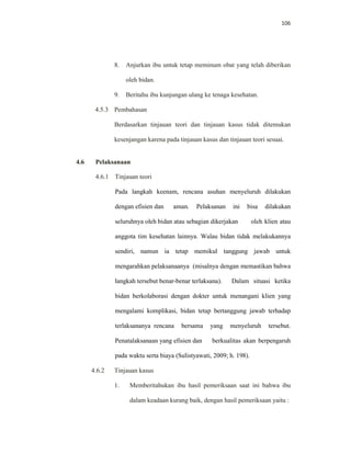 106
8. Anjurkan ibu untuk tetap meminum obat yang telah diberikan
oleh bidan.
9. Beritahu ibu kunjungan ulang ke tenaga kesehatan.
4.5.3 Pembahasan
Berdasarkan tinjauan teori dan tinjauan kasus tidak ditemukan
kesenjangan karena pada tinjauan kasus dan tinjauan teori sesuai.
4.6 Pelaksanaan
4.6.1 Tinjauan teori
Pada langkah keenam, rencana asuhan menyeluruh dilakukan
dengan efisien dan aman. Pelaksanan ini bisa dilakukan
seluruhnya oleh bidan atau sebagian dikerjakan oleh klien atau
anggota tim kesehatan lainnya. Walau bidan tidak melakukannya
sendiri, namun ia tetap memikul tanggung jawab untuk
mengarahkan pelaksanaanya (misalnya dengan memastikan bahwa
langkah tersebut benar-benar terlaksana). Dalam situasi ketika
bidan berkolaborasi dengan dokter untuk menangani klien yang
mengalami komplikasi, bidan tetap bertanggung jawab terhadap
terlaksananya rencana bersama yang menyeluruh tersebut.
Penatalaksanaan yang efisien dan berkualitas akan berpengaruh
pada waktu serta biaya (Sulistyawati, 2009; h. 198).
4.6.2 Tinjauan kasus
1. Memberitahukan ibu hasil pemeriksaan saat ini bahwa ibu
dalam keadaan kurang baik, dengan hasil pemeriksaan yaitu :
 