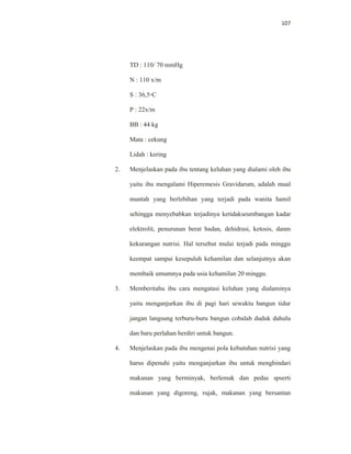107
TD : 110/ 70 mmHg
N : 110 x/m
S : 36,5◦C
P : 22x/m
BB : 44 kg
Mata : cekung
Lidah : kering
2. Menjelaskan pada ibu tentang keluhan yang dialami oleh ibu
yaitu ibu mengalami Hiperemesis Gravidarum, adalah mual
muntah yang berlebihan yang terjadi pada wanita hamil
sehingga menyebabkan terjadinya ketidakseumbangan kadar
elektrolit, penurunan berat badan, dehidrasi, ketosis, danm
kekurangan nutrisi. Hal tersebut mulai terjadi pada minggu
keempat sampai kesepuluh kehamilan dan selanjutnya akan
membaik umumnya pada usia kehamilan 20 minggu.
3. Memberitahu ibu cara mengatasi keluhan yang dialaminya
yaitu menganjurkan ibu di pagi hari sewaktu bangun tidur
jangan langsung terburu-buru bangun cobalah duduk dahulu
dan baru perlahan berdiri untuk bangun.
4. Menjelaskan pada ibu mengenai pola kebutuhan nutrisi yang
harus dipenuhi yaitu menganjurkan ibu untuk menghindari
makanan yang berminyak, berlemak dan pedas spserti
makanan yang digoreng, rujak, makanan yang bersantan
 