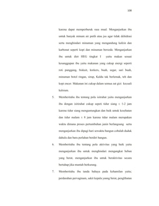 108
karena dapat memperburuk rasa mual. Menganjurkan ibu
untuk banyak minum air putih atau jus agar tidak dehidrasi
serta menghindari minuman yang mengandung kafein dan
karbonat seperti kopi dan minuman bersoda. Menganjurkan
ibu untuk diet HEG tingkat I yaitu makan sesuai
kesanggupan ibu yaitu makanan yang cukup energi seperti
roti panggang, biskuit, krekers, buah, segar, sari buah,
minuman botol ringan, sirup, Kaldu tak berlemak, teh dan
kopi encer. Makanan ini cukup dalam semua zat gizi kecuali
kalsium.
5. Memberitahu ibu tentang pola isitrahat yaitu menganjurkan
ibu dengan isitirahat cukup sepeti tidur siang ± 1-2 jam
karena tidur siang menguntungkan dan baik untuk kesehatan
dan tidur malam ± 8 jam karena tidur malam merupakan
waktu dimana proses pertumbuhan janin berlangsung serta
menganjurkan ibu dipagi hari sewaktu bangun cobalah duduk
dahulu dan baru perlahan berdiri bangun.
6. Memberitahu ibu tentang pola aktivitas yang baik yaitu
menganjurkan ibu untuk menghindari mengangkat beban
yang berat, menganjurkan ibu untuk beraktivitas secara
bertahap jika muntah berkurang.
7. Memberitahu ibu tanda bahaya pada kehamilan yaitu;
perdarahan pervaginam, sakit kepala yanng berat, penglihatan
 
