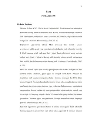 1
BAB I
PENDAHULUAN
1.1. Latar Belakang
Menurut definisi WHO (World Health Organitation) Kematian maternal merupakan
kematian seorang wanita waktu hamil atau 42 hari sesudah berakhirnya kehamilan
oleh sebab apapun, terlepas dari tuanya kehamilan dan tindakan yang dilakukan untuk
mengakhiri kehamilan (Prawirohardjo, 2009; hal. 7).
Hiperemesis gravidarum adalah Mual (nausea) dan muntah (emesis
gravidarum) adalah gejala yang wajar dan sering kedapatan pada kehamilan trimester
I. Mual biasanya terjadi pada pagi hari , tetapi dapat pula timbul setiap saat dan
malam hari. Gejala – gejala ini kurang lebih terjadi 6 minggu setelah hari pertama
haid terakhir dan berlangsung selama kurang lebih 10 minggu (Prawirohardjo, 2007;
h. 275).
Mual dan muntah terjadi pada 60-80% primigravida dan 40-60% multigravida. Satu
diantara seribu kehamilan, gejala-gejala ini menjadi lebih berat. Perasaan ini
disebabkan oleh karena meningkatnya kadar hormone esterogen dan HCG dalam
serum. Pengaruh fisiologik kenaikan hormon ini belum jelas, mungkin karena sistem
saraf pusat atau pengosongan lambung yang berkurang. Pada umumnya wanita dapat
menyesuaikan dengan keadaan ini, meskipun demikian gejala mual dan muntah yang
berat dapat berlangsung sampai 4 bulan. Keadaan inilah yang disebut hiperemesis
gravidarum. Keluhan gejala dan perubahan fisiologi menentukan berat ringannya
penyakit (Prawirohardjo, 2007; h. 275).
Penyebab hiperemesis gravidarum belum di ketahui secara pasti. Tidak ada bukti
bahwa penyakit ini di sebabkan oleh faktor toksis juga tidak di temukan kelainan
 