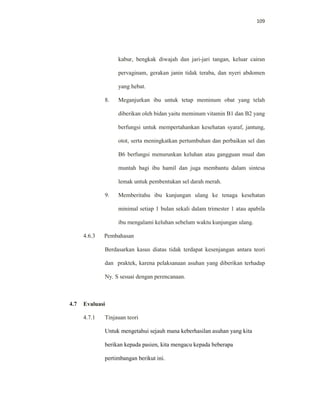 109
kabur, bengkak diwajah dan jari-jari tangan, keluar cairan
pervaginam, gerakan janin tidak teraba, dan nyeri abdomen
yang hebat.
8. Meganjurkan ibu untuk tetap meminum obat yang telah
diberikan oleh bidan yaitu meminum vitamin B1 dan B2 yang
berfungsi untuk mempertahankan kesehatan syaraf, jantung,
otot, serta meningkatkan pertumbuhan dan perbaikan sel dan
B6 berfungsi menurunkan keluhan atau gangguan mual dan
muntah bagi ibu hamil dan juga membantu dalam sintesa
lemak untuk pembentukan sel darah merah.
9. Memberitahu ibu kunjungan ulang ke tenaga kesehatan
minimal setiap 1 bulan sekali dalam trimester 1 atau apabila
ibu mengalami keluhan sebelum waktu kunjungan ulang.
4.6.3 Pembahasan
Berdasarkan kasus diatas tidak terdapat kesenjangan antara teori
dan praktek, karena pelaksanaan asuhan yang diberikan terhadap
Ny. S sesuai dengan perencanaan.
4.7 Evaluasi
4.7.1 Tinjauan teori
Untuk mengetahui sejauh mana keberhasilan asuhan yang kita
berikan kepada pasien, kita mengacu kepada beberapa
pertimbangan berikut ini.
 