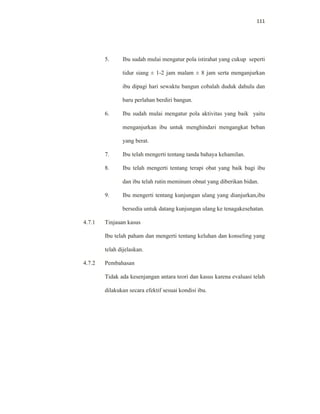 111
5. Ibu sudah mulai mengatur pola istirahat yang cukup seperti
tidur siang ± 1-2 jam malam ± 8 jam serta menganjurkan
ibu dipagi hari sewaktu bangun cobalah duduk dahulu dan
baru perlahan berdiri bangun.
6. Ibu sudah mulai mengatur pola aktivitas yang baik yaitu
menganjurkan ibu untuk menghindari mengangkat beban
yang berat.
7. Ibu telah mengerti tentang tanda bahaya kehamilan.
8. Ibu telah mengerti tentang terapi obat yang baik bagi ibu
dan ibu telah rutin meminum obnat yang diberikan bidan.
9. Ibu mengerti tentang kunjungan ulang yang dianjurkan,ibu
bersedia untuk datang kunjungan ulang ke tenagakesehatan.
4.7.1 Tinjauan kasus
Ibu telah paham dan mengerti tentang keluhan dan konseling yang
telah dijelaskan.
4.7.2 Pembahasan
Tidak ada kesenjangan antara teori dan kasus karena evaluasi telah
dilakukan secara efektif sesuai kondisi ibu.
 