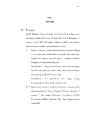 112
BAB V
PENUTUP
5.1 Kesimpulan
Setelah dilakukan Asuhan Kebidanan pada ibu hamil dengan Hiperemesis
Gravidarum terhadap Ny.S umur 36 tahun G3P2 A0 Usia Kehamilan 12
minggu 3 hari di BPS Hj.Usmalana Saddam, Amd.Keb, maka penulis
dapat mengambil beberapa kesimpulan sebagai berikut:
5.1.1 Dalam melakukan asuhan kebidanan pada ibu hamil terhadap
Ny.S penulis telah melaksanakan pengkajian data dasar yang
meliputi data subjektif dan data objektif. Pengkajian dilakukan
menggunakan manajemen varney yaitu:
Data Subjektif : Ibu mengatakan mual dan muntah setiap pagi
hari dan sudah lebih dari 10 kali dalam sehari, serta ibu merasa
lemas, pusing serta lidah ibu terasa kering.
Data Objektif : Pada pemeriksaan mata tampak cekung,
konjungtiva pucat, lidah tampak kering dan kotor.
5.1.2 Penulis telah melakukan interpretasi data dasar berdasarkan hasil
pengumpulan data Ny. S umur 36 tahun G3P2A0 usia kehamilan 12
minggu 3 hari dengan Hiperemesis Gravidarum di BPS
Hj.Usmalana Saddam, Amd.Keb Raja Basa BandarLampung
Tahun 2015.
 