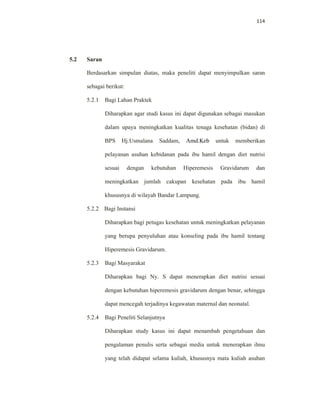 114
5.2 Saran
Berdasarkan simpulan diatas, maka peneliti dapat menyimpulkan saran
sebagai berikut:
5.2.1 Bagi Lahan Praktek
Diharapkan agar studi kasus ini dapat digunakan sebagai masukan
dalam upaya meningkatkan kualitas tenaga kesehatan (bidan) di
BPS Hj.Usmalana Saddam, Amd.Keb untuk memberikan
pelayanan asuhan kebidanan pada ibu hamil dengan diet nutrisi
sesuai dengan kebutuhan Hiperemesis Gravidarum dan
meningkatkan jumlah cakupan kesehatan pada ibu hamil
khususnya di wilayah Bandar Lampung.
5.2.2 Bagi Instansi
Diharapkan bagi petugas kesehatan untuk meningkatkan pelayanan
yang berupa penyuluhan atau konseling pada ibu hamil tentang
Hiperemesis Gravidarum.
5.2.3 Bagi Masyarakat
Diharapkan bagi Ny. S dapat menerapkan diet nutrisi sesuai
dengan kebutuhan hiperemesis gravidarum dengan benar, sehingga
dapat mencegah terjadinya kegawatan maternal dan neonatal.
5.2.4 Bagi Peneliti Selanjutnya
Diharapkan study kasus ini dapat menambah pengetahuan dan
pengalaman penulis serta sebagai media untuk menerapkan ilmu
yang telah didapat selama kuliah, khususnya mata kuliah asuhan
 