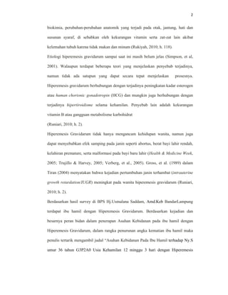 2
biokimia, perubahan-perubahan anatomik yang terjadi pada otak, jantung, hati dan
susunan syaraf, di sebabkan oleh kekurangan vitamin serta zat-zat lain akibat
kelemahan tubuh karena tidak makan dan minum (Rukiyah, 2010; h. 118).
Etiologi hiperemesis gravidarum sampai saat ini masih belum jelas (Simpson, et al,
2001). Walaupun terdapat beberapa teori yang menjelaskan penyebab terjadinya,
namun tidak ada satupun yang dapat secara tepat menjelaskan prosesnya.
Hiperemesis gravidarum berhubungan dengan terjadinya peningkatan kadar esterogen
atau human chorionic gonadotropin (HCG) dan mungkin juga berhubungan dengan
terjadinya hipertiroidisme selama kehamilan. Penyebab lain adalah kekurangan
vitamin B atau gangguan metabolisme karbohidrat
(Runiari, 2010; h. 2).
Hiperemesis Gravidarum tidak hanya mengancam kehidupan wanita, namun juga
dapat menyebabkan efek samping pada janin seperti abortus, berat bayi lahir rendah,
kelahiran premature, serta malformasi pada bayi baru lahir (Health & Medicine Week,
2005; Trujillo & Harvey, 2005; Verberg, et al., 2005). Gross, et al. (1989) dalam
Tiran (2004) menyatakan bahwa kejadian pertumbuhan janin terhambat (intrauterine
growth retardation/IUGR) meningkat pada wanita hiperemesis gravidarum (Runiari,
2010; h. 2).
Berdasarkan hasil survey di BPS Hj.Usmalana Saddam, Amd.Keb BandarLampung
terdapat ibu hamil dengan Hiperemesis Gravidarum. Berdasarkan kejadian dan
besarnya peran bidan dalam penerapan Asuhan Kebidanan pada ibu hamil dengan
Hiperemesis Gravidarum, dalam rangka penurunan angka kematian ibu hamil maka
penulis tertarik mengambil judul “Asuhan Kebidanan Pada Ibu Hamil terhadap Ny.S
umur 36 tahun G3P2A0 Usia Kehamilan 12 minggu 3 hari dengan Hiperemesis
 